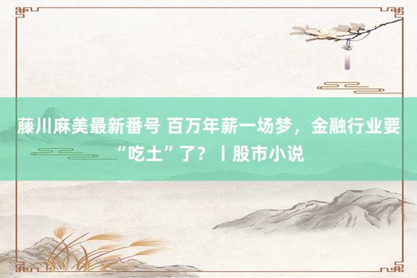 藤川麻美最新番号 百万年薪一场梦，金融行业要“吃土”了？丨股市小说