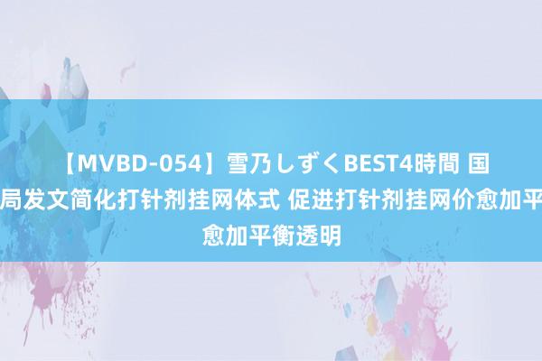 【MVBD-054】雪乃しずくBEST4時間 国度医保局发文简化打针剂挂网体式 促进打针剂挂网价愈加平衡透明