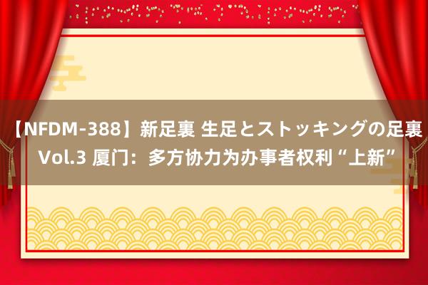 【NFDM-388】新足裏 生足とストッキングの足裏 Vol.3 厦门：多方协力为办事者权利“上新”