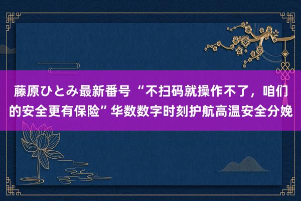 藤原ひとみ最新番号 “不扫码就操作不了，咱们的安全更有保险”华数数字时刻护航高温安全分娩