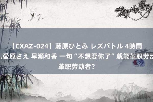 【CXAZ-024】藤原ひとみ レズバトル 4時間 feat.愛原さえ 早瀬和香 一句“不想要你了”就能革职劳动者？