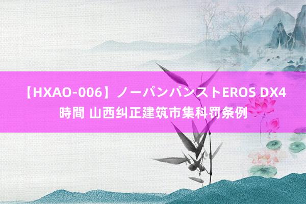 【HXAO-006】ノーパンパンストEROS DX4時間 山西纠正建筑市集科罚条例