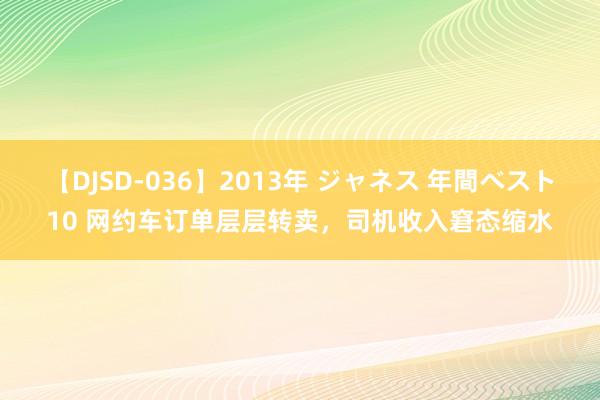 【DJSD-036】2013年 ジャネス 年間ベスト10 网约车订单层层转卖，司机收入窘态缩水