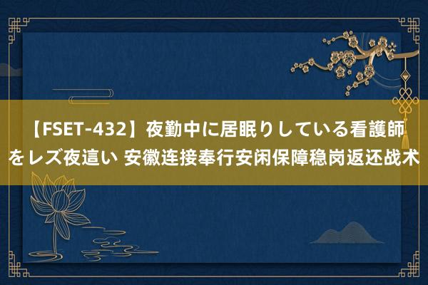 【FSET-432】夜勤中に居眠りしている看護師をレズ夜這い 安徽连接奉行安闲保障稳岗返还战术