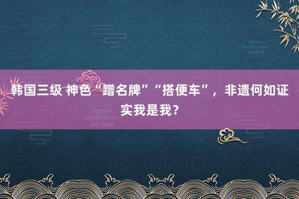 韩国三级 神色“蹭名牌”“搭便车”，非遗何如证实我是我？