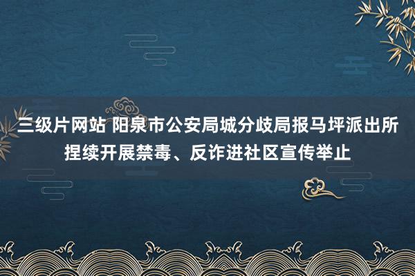 三级片网站 阳泉市公安局城分歧局报马坪派出所捏续开展禁毒、反诈进社区宣传举止