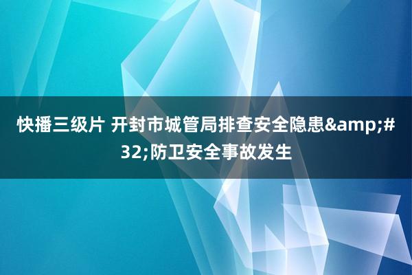 快播三级片 开封市城管局排查安全隐患&#32;防卫安全事故发生