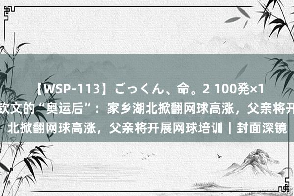 【WSP-113】ごっくん、命。2 100発×100人×一撃ごっくん 郑钦文的“奥运后”：家乡湖北掀翻网球高涨，父亲将开展网球培训｜封面深镜