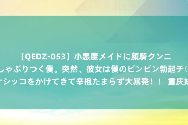 【QEDZ-053】小悪魔メイドに顔騎クンニを強要されオマ○コにしゃぶりつく僕。突然、彼女は僕のビンビン勃起チ○ポをしごき、聖水オシッコをかけてきて辛抱たまらず大暴発！！ 重庆妹子回家 巴黎奥运艺术体操冠军丁欣怡载誉返渝