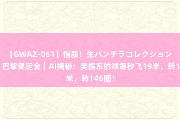 【GWAZ-061】悩殺！生パンチラコレクション 4時間 巴黎奥运会｜AI揭秘：樊振东的球每秒飞19米，转146圈！