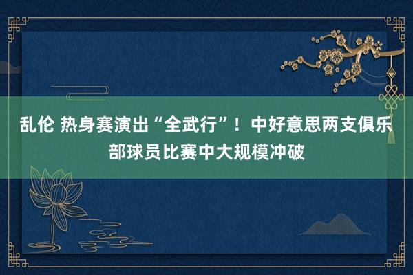 乱伦 热身赛演出“全武行”！中好意思两支俱乐部球员比赛中大规模冲破