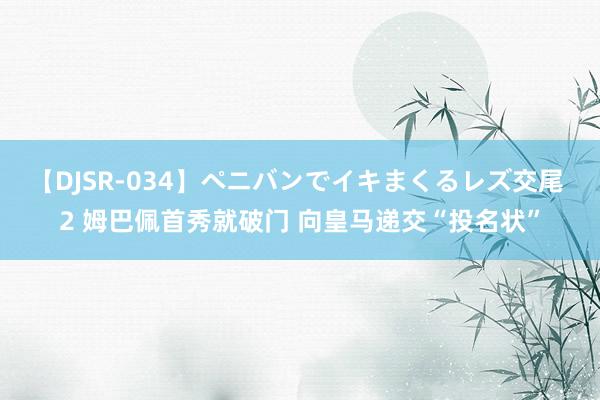 【DJSR-034】ペニバンでイキまくるレズ交尾 2 姆巴佩首秀就破门 向皇马递交“投名状”