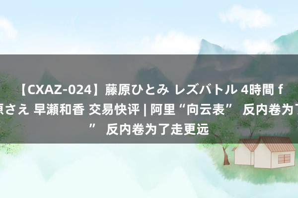 【CXAZ-024】藤原ひとみ レズバトル 4時間 feat.愛原さえ 早瀬和香 交易快评 | 阿里“向云表”  反内卷为了走更远