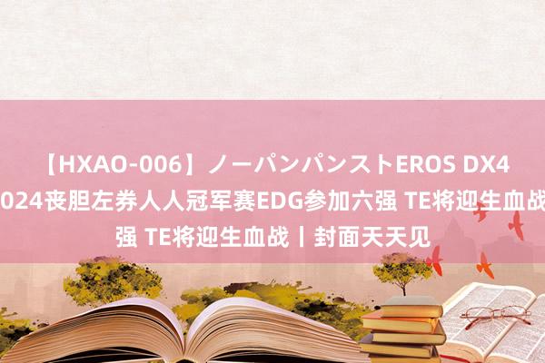 【HXAO-006】ノーパンパンストEROS DX4時間 30秒丨2024丧胆左券人人冠军赛EDG参加六强 TE将迎生血战丨封面天天见