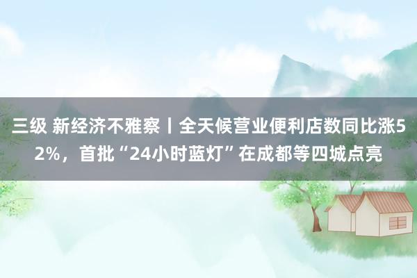 三级 新经济不雅察丨全天候营业便利店数同比涨52%，首批“24小时蓝灯”在成都等四城点亮