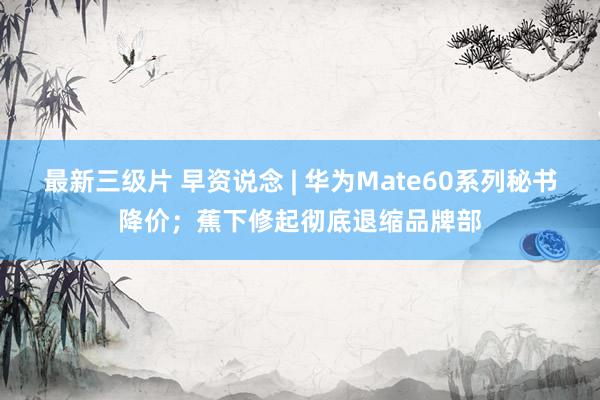 最新三级片 早资说念 | 华为Mate60系列秘书降价；蕉下修起彻底退缩品牌部