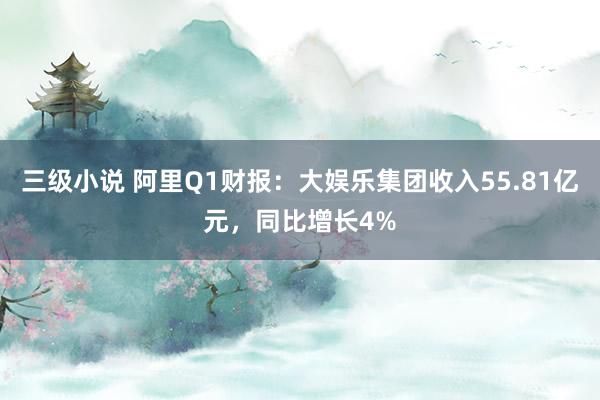 三级小说 阿里Q1财报：大娱乐集团收入55.81亿元，同比增长4%