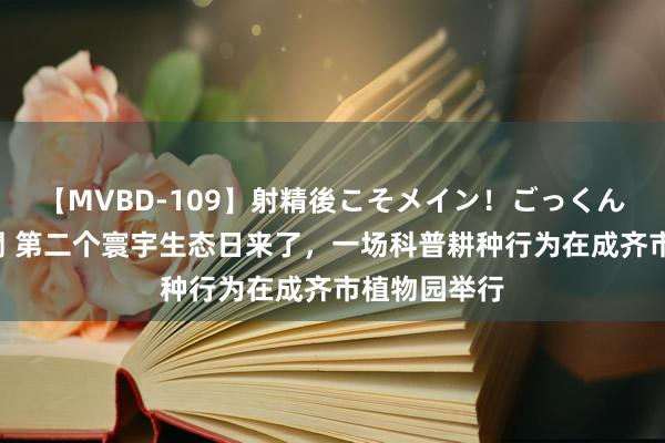 【MVBD-109】射精後こそメイン！ごっくん凄テク8時間 第二个寰宇生态日来了，一场科普耕种行为在成齐市植物园举行