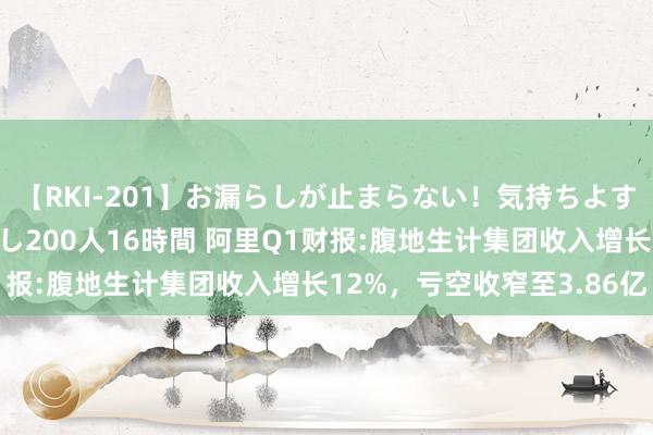 【RKI-201】お漏らしが止まらない！気持ちよすぎる失禁・羞恥お漏らし200人16時間 阿里Q1财报:腹地生计集团收入增长12%，亏空收窄至3.86亿