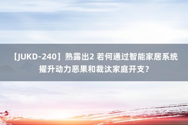 【JUKD-240】熟露出2 若何通过智能家居系统擢升动力恶果和裁汰家庭开支？