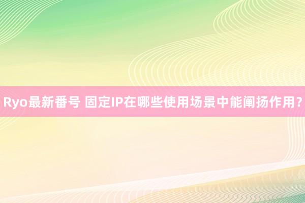 Ryo最新番号 固定IP在哪些使用场景中能阐扬作用？