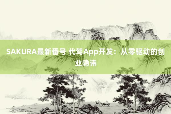 SAKURA最新番号 代驾App开发：从零驱动的创业隐讳