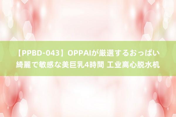 【PPBD-043】OPPAIが厳選するおっぱい 綺麗で敏感な美巨乳4時間 工业离心脱水机