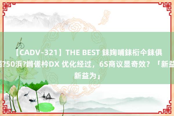 【CADV-321】THE BEST 銇婅哺銇椼仐銇俱仚銆?50浜?鏅傞枔DX 优化经过，6S商议显奇效？「新益为」