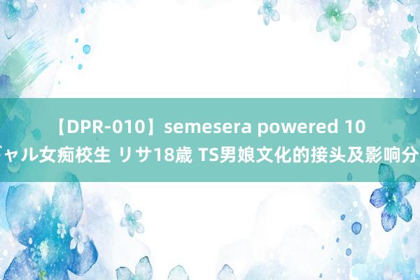 【DPR-010】semesera powered 10 ギャル女痴校生 リサ18歳 TS男娘文化的接头及影响分析