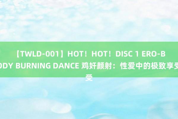 【TWLD-001】HOT！HOT！DISC 1 ERO-BODY BURNING DANCE 鸡奸颜射：性爱中的极致享受