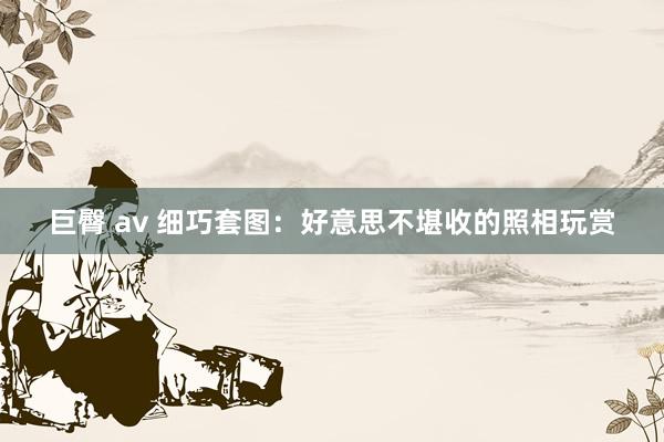 巨臀 av 细巧套图：好意思不堪收的照相玩赏