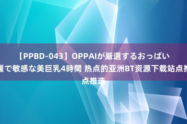 【PPBD-043】OPPAIが厳選するおっぱい 綺麗で敏感な美巨乳4時間 热点的亚洲BT资源下载站点推选