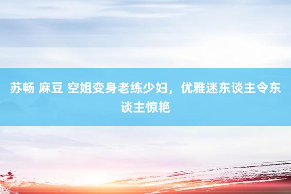 苏畅 麻豆 空姐变身老练少妇，优雅迷东谈主令东谈主惊艳