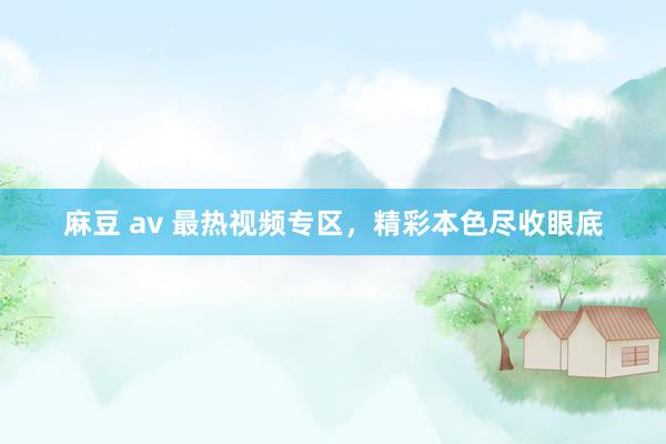 麻豆 av 最热视频专区，精彩本色尽收眼底