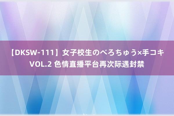 【DKSW-111】女子校生のべろちゅう×手コキ VOL.2 色情直播平台再次际遇封禁