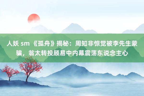 人妖 sm 《孤舟》揭秘：周知非惊觉被李先生蒙骗，翁太转投顾易中内幕震荡东说念主心