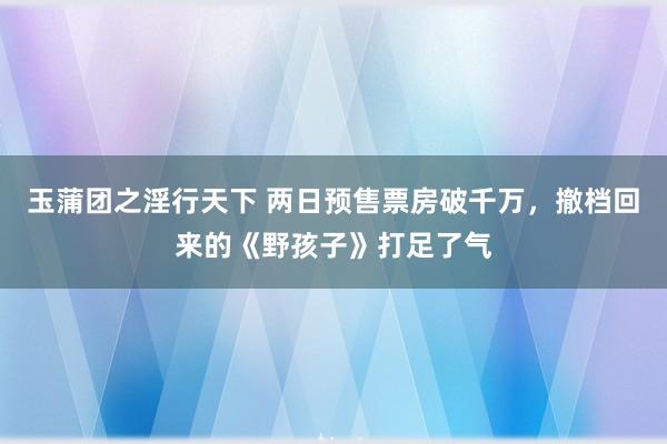 玉蒲团之淫行天下 两日预售票房破千万，撤档回来的《野孩子》打足了气