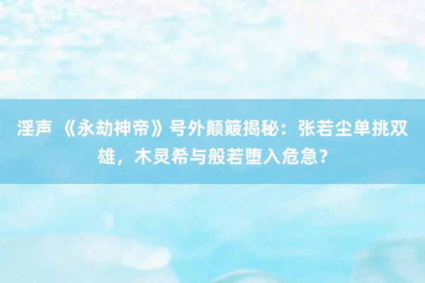 淫声 《永劫神帝》号外颠簸揭秘：张若尘单挑双雄，木灵希与般若堕入危急？