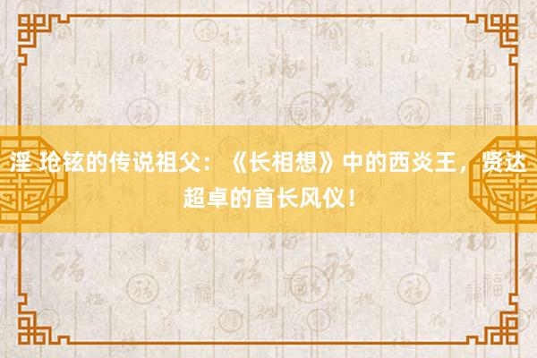 淫 玱铉的传说祖父：《长相想》中的西炎王，贤达超卓的首长风仪！