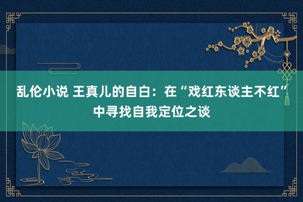 乱伦小说 王真儿的自白：在“戏红东谈主不红”中寻找自我定位之谈