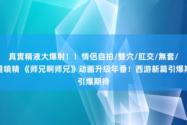 真實精液大爆射！！情侶自拍/雙穴/肛交/無套/大量噴精 《师兄啊师兄》动画升级年番！西游新篇引爆期待