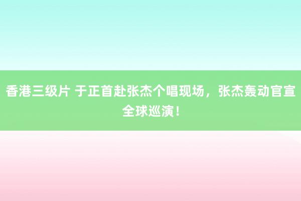 香港三级片 于正首赴张杰个唱现场，张杰轰动官宣全球巡演！