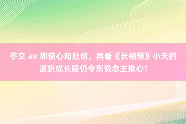 拳交 av 即使心知肚明，再看《长相想》小夭的波折成长路仍令东说念主揪心！