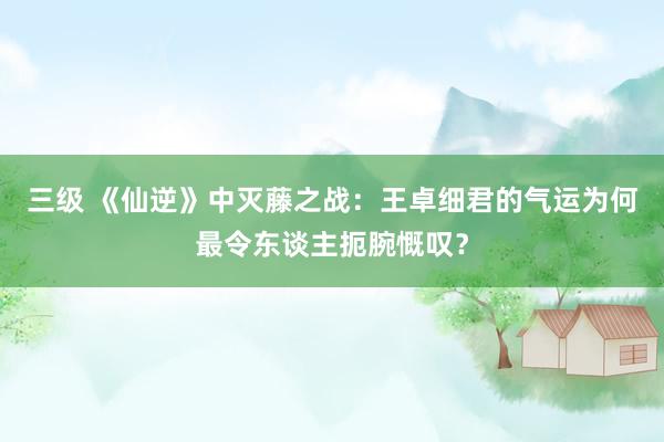 三级 《仙逆》中灭藤之战：王卓细君的气运为何最令东谈主扼腕慨叹？