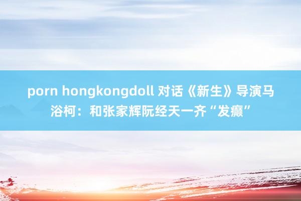 porn hongkongdoll 对话《新生》导演马浴柯：和张家辉阮经天一齐“发癫”