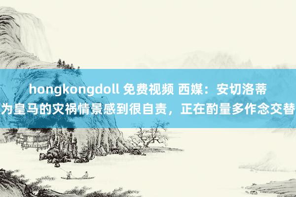 hongkongdoll 免费视频 西媒：安切洛蒂为皇马的灾祸情景感到很自责，正在酌量多作念交替