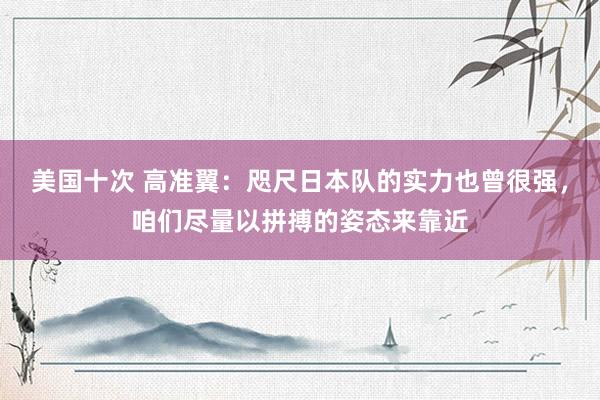 美国十次 高准翼：咫尺日本队的实力也曾很强，咱们尽量以拼搏的姿态来靠近