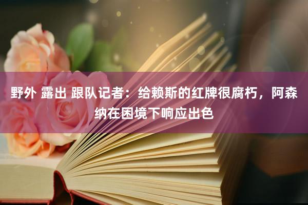 野外 露出 跟队记者：给赖斯的红牌很腐朽，阿森纳在困境下响应出色