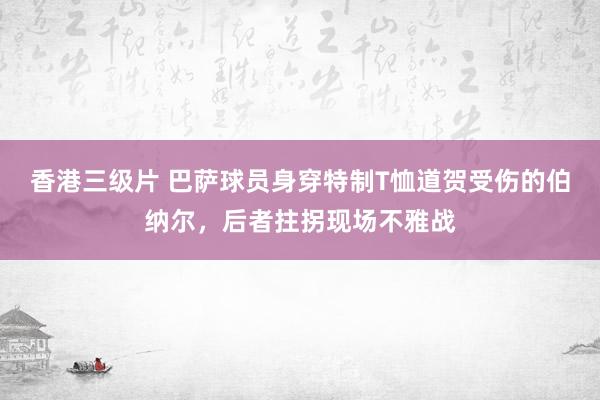 香港三级片 巴萨球员身穿特制T恤道贺受伤的伯纳尔，后者拄拐现场不雅战