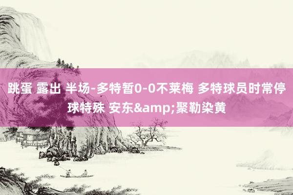 跳蛋 露出 半场-多特暂0-0不莱梅 多特球员时常停球特殊 安东&聚勒染黄